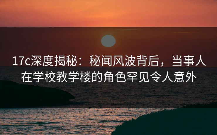 17c深度揭秘：秘闻风波背后，当事人在学校教学楼的角色罕见令人意外