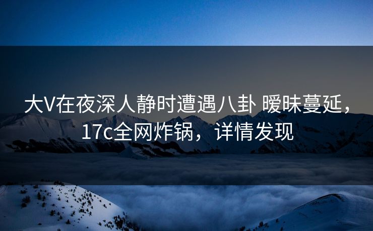 大V在夜深人静时遭遇八卦 暧昧蔓延，17c全网炸锅，详情发现