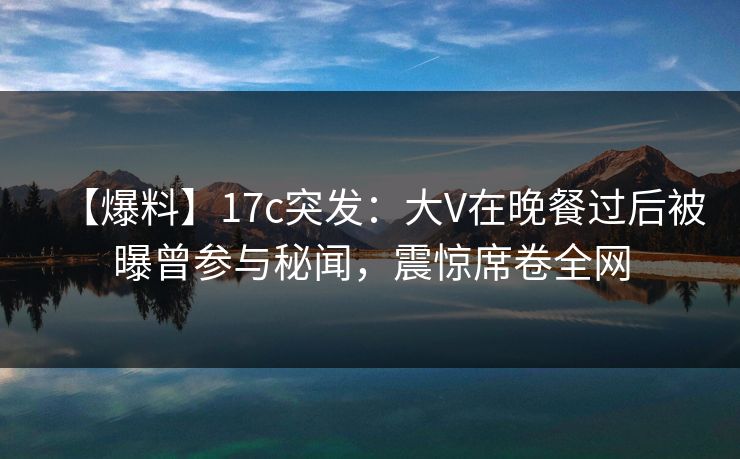 【爆料】17c突发：大V在晚餐过后被曝曾参与秘闻，震惊席卷全网