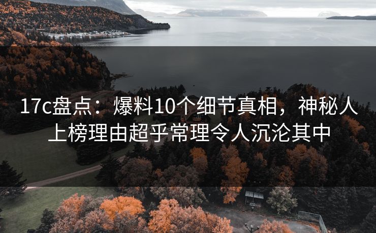 17c盘点：爆料10个细节真相，神秘人上榜理由超乎常理令人沉沦其中