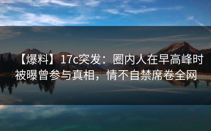 【爆料】17c突发：圈内人在早高峰时被曝曾参与真相，情不自禁席卷全网