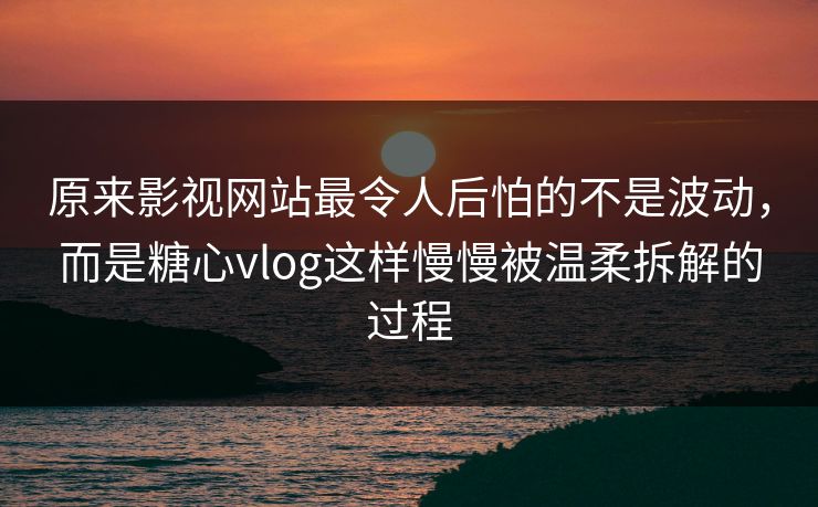 原来影视网站最令人后怕的不是波动，而是<strong>糖心vlog</strong>这样慢慢被温柔拆解的过程