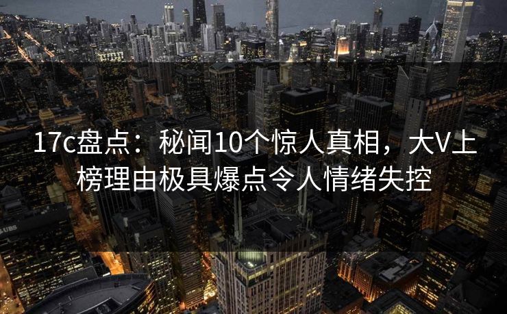 17c盘点：秘闻10个惊人真相，大V上榜理由极具爆点令人情绪失控