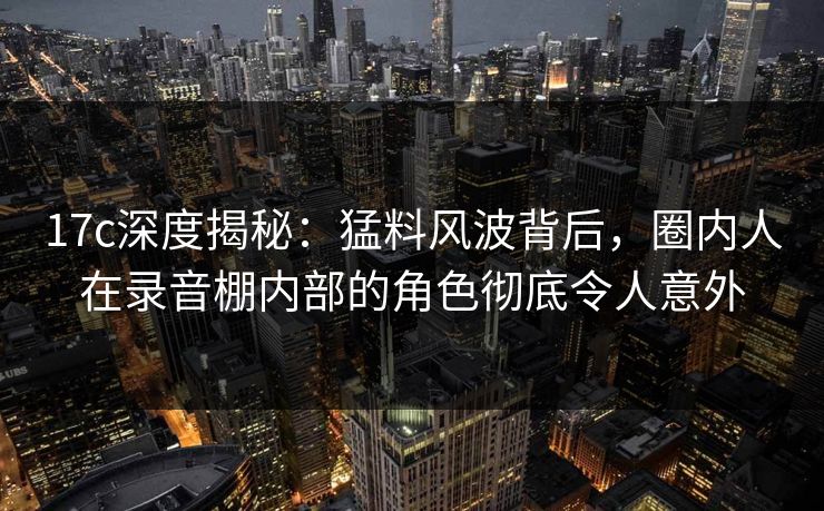 17c深度揭秘：猛料风波背后，圈内人在录音棚内部的角色彻底令人意外