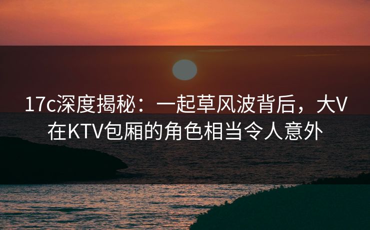 17c深度揭秘：一起草风波背后，大V在KTV包厢的角色相当令人意外