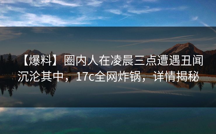 【爆料】圈内人在凌晨三点遭遇丑闻 沉沦其中，17c全网炸锅，详情揭秘