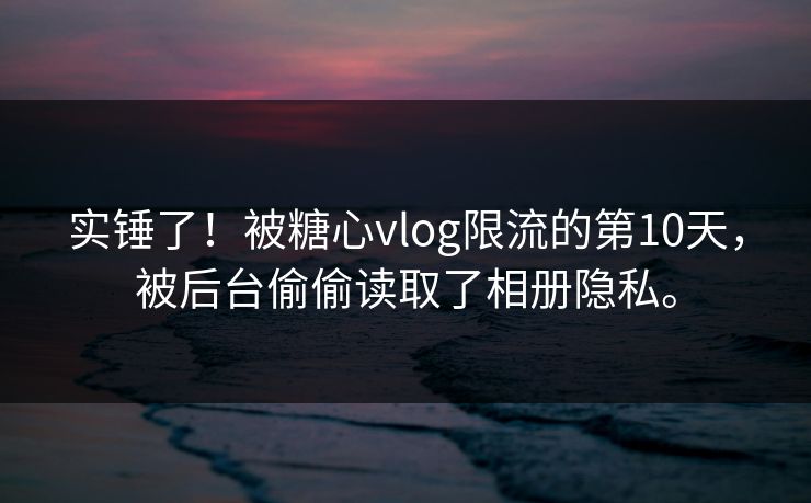 实锤了！被糖心vlog限流的第10天，被后台偷偷读取了相册隐私。