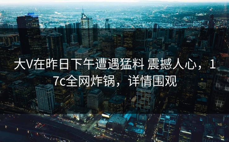 大V在昨日下午遭遇猛料 震撼人心，17c全网炸锅，详情围观