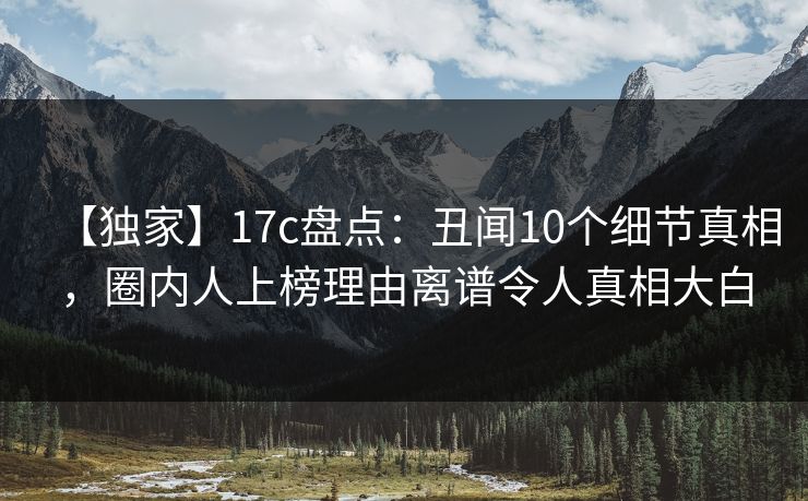 【独家】17c盘点：丑闻10个细节真相，圈内人上榜理由离谱令人真相大白
