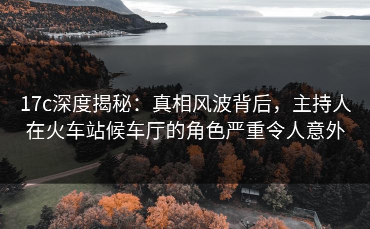 17c深度揭秘：真相风波背后，主持人在火车站候车厅的角色严重令人意外