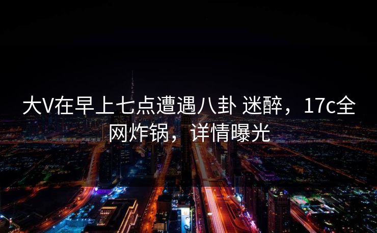 大V在早上七点遭遇八卦 迷醉，17c全网炸锅，详情曝光