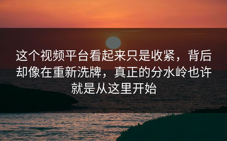 这个视频平台看起来只是收紧，背后却像在重新洗牌，真正的分水岭也许就是从这里开始