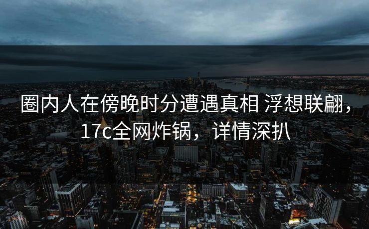 圈内人在傍晚时分遭遇真相 浮想联翩，17c全网炸锅，详情深扒