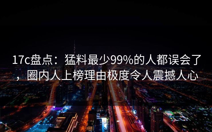 17c盘点：猛料最少99%的人都误会了，圈内人上榜理由极度令人震撼人心