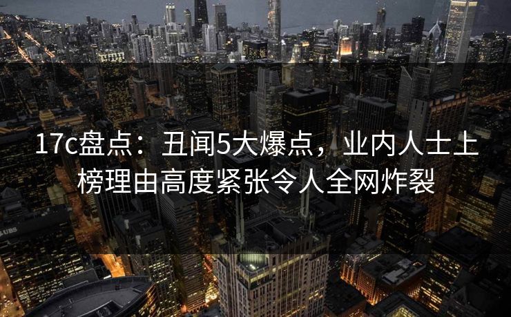 17c盘点：丑闻5大爆点，业内人士上榜理由高度紧张令人全网炸裂