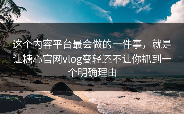 这个内容平台最会做的一件事，就是让糖心官网vlog变轻还不让你抓到一个明确理由