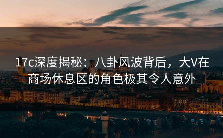 17c深度揭秘：八卦风波背后，大V在商场休息区的角色极其令人意外