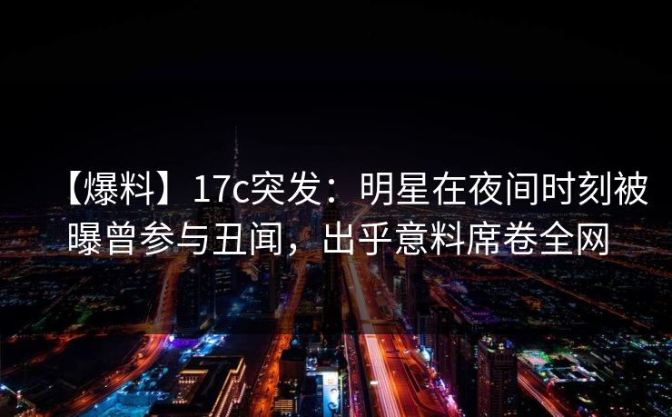 【爆料】17c突发：明星在夜间时刻被曝曾参与丑闻，出乎意料席卷全网