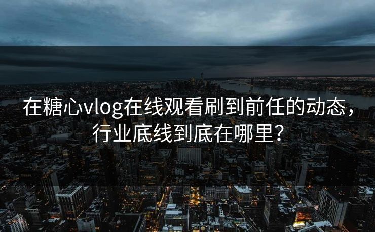 在糖心vlog在线观看刷到前任的动态，行业底线到底在哪里？